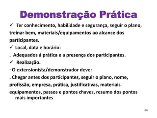  Ter conhecimento, habilidade e segurança, seguir o plano,
treinar bem, materiais/equipamentos ao alcance dos
participantes.
 Local, data e horário:
. Adequados á prática e a presença dos participantes.
 Realização.
· O extensionista/demonstrador deve:
. Chegar antes dos participantes, seguir o plano, nome,
profissão, empresa, prática, justificativas, materiais
equipamentos, passos e pontos chaves, resumo dos pontos
mais importantes
64
Demonstração Prática
 