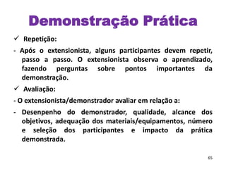  Repetição:
- Após o extensionista, alguns participantes devem repetir,
passo a passo. O extensionista observa o aprendizado,
fazendo perguntas sobre pontos importantes da
demonstração.
 Avaliação:
- O extensionista/demonstrador avaliar em relação a:
- Desenpenho do demonstrador, qualidade, alcance dos
objetivos, adequação dos materiais/equipamentos, número
e seleção dos participantes e impacto da prática
demonstrada.
65
Demonstração Prática
 