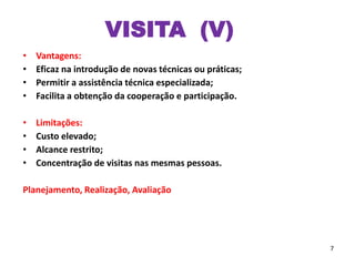 VISITA (V)
• Vantagens:
• Eficaz na introdução de novas técnicas ou práticas;
• Permitir a assistência técnica especializada;
• Facilita a obtenção da cooperação e participação.
• Limitações:
• Custo elevado;
• Alcance restrito;
• Concentração de visitas nas mesmas pessoas.
Planejamento, Realização, Avaliação
7
 