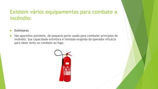 Existem vários equipamentos para combate a
incêndio:
 Extintores
 São aparelhos portáteis, de pequeno porte usado para combater princípios de
incêndio. Sua capacidade extintora é limitada exigindo do operador eficácia
para obter êxito no combate ao fogo.
 