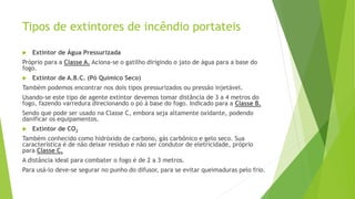 Tipos de extintores de incêndio portateis
 Extintor de Água Pressurizada
Próprio para a Classe A. Aciona-se o gatilho dirigindo o jato de água para a base do
fogo.
 Extintor de A.B.C. (Pó Químico Seco)
Também podemos encontrar nos dois tipos pressurizados ou pressão injetável.
Usando-se este tipo de agente extintor devemos tomar distância de 3 a 4 metros do
fogo, fazendo varredura direcionando o pó à base do fogo. Indicado para a Classe B.
Sendo que pode ser usado na Classe C, embora seja altamente oxidante, podendo
danificar os equipamentos.
 Extintor de CO2
Também conhecido como hidróxido de carbono, gás carbônico e gelo seco. Sua
característica é de não deixar resíduo e não ser condutor de eletricidade, próprio
para Classe C.
A distância ideal para combater o fogo é de 2 a 3 metros.
Para usá-lo deve-se segurar no punho do difusor, para se evitar queimaduras pelo frio.
 