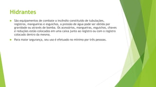 Hidrantes
 São equipamentos de combate a incêndio constituído de tubulações,
registros, mangueiras e esguichos, a pressão de água pode ser obtida por
gravidade ou através de bomba. Os acessórios, mangueiras, esguichos, chaves
e reduções estão colocados em uma caixa junto ao registro ou com o registro
colocado dentro da mesma.
 Para maior segurança, seu uso é efetuado no mínimo por três pessoas.
 