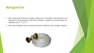 Mangueiras
 São condutores flexíveis de água. Devem ser revestidos internamente com
borracha e externamente com lona sintética e podem ser encontradas no
diâmetro de 1’1/2 e 2’1/2.
 Nas extremidades são encontradas juntas metálicas storz (engate rápido).
 