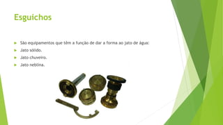 Esguichos
 São equipamentos que têm a função de dar a forma ao jato de água:
 Jato sólido.
 Jato chuveiro.
 Jato neblina.
 