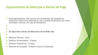 Equipamentos de Detecção e Alarme de Fogo
 Estes equipamentos mais comuns são encontrados com dispositivos
mecânicos, elétricos ou eletrônicos, tem a função de denunciar por sinais
luminosos e sonoros, em caso de emergência.


 Os tipos mais comuns de detectores de incêndio são:

 Detector Térmico – Calor
 Detector Infravermelho – Chamas
 Detector Fotoelétrico – Fumaça
 Detector de Ionização – Produto invisível à combustão
 