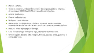  Manter a CALMA.
 Todos os presentes, independentemente do cargo ocupado na empresa,
devem seguir RIGOROSAMENTE as instruções do Brigadista.
 Acionar os alarmes.
 Chamar os bombeiros.
 Desligar a chave elétrica.
 Não acender ou apagar luzes, fósforos, isqueiros, velas e similares,
PRINCIPALMENTE SE SENTIR CHEIRO DE GÁS OU DE OUTROS COMBUSTÍVEIS.
 Procurar evitar a propagação do fogo.
 Caso não se consiga extinguir o fogo, abandonar as instalações.
 Retirar sapatos de salto alto, relógios, brincos, colares, anéis, pulseiras e
outros adereços.
 