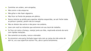  Caminhar em ordem, sem atropelos.
 Não correr e não empurrar.
 Não gritar e não fazer algazarra.
 Não ficar na frente de pessoas em pânico.
 Nunca retorne ao prédio para apanhar objetos esquecidos, ao sair feche todas
as portas e janelas, porém não as tranque.
 Não se afastar dos outros e não parar nos andares.
 Leve com você os visitantes que estiverem em seu local de trabalho.
 Se ficar em meio a fumaça, rasteje junto ao chão, respirando através do nariz
com rápidas inalações.
 Use somente as escadas, nunca o elevador.
 Se encontrar uma porta fechada toque nela com as costas da mão antes de
abri-la, se a sua superfície estiver fria, abra a porta lentamente.
 