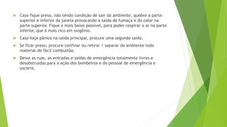  Caso fique preso, não tendo condição de sair do ambiente, quebre a parte
superior e inferior da janela provocando a saída de fumaça e do calor na
parte superior. Fique o mais baixo possível, para poder respirar o ar na parte
inferior, que é mais rico em oxigênio.
 Caso haja pânico na saída principal, procure uma segunda saída.
 Se ficar preso, procure confinar ou retirar / separar do ambiente todo
material de fácil combustão.
 Deixe as ruas, as entradas e saídas de emergência totalmente livres e
desobstruídas para a ação dos bombeiros e do pessoal de emergência e
socorro.
 
