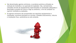  São denominados agentes extintores, os produtos químicos utilizados na
extinção de incêndios e na supressão de explosões. São, normalmente,
utilizados através de equipamentos especializados ou instalações adequadas e
destinadas a projetá-los contra o fogo ou ambiente, a fim de combater ou
suprimir incêndios ou explosões.
 Os agentes extintores são armazenados nos seguintes equipamentos e
instalações: extintores portáteis ou carretas, unidades estacionárias, viaturas
e instalações fixas, automáticas ou sob comando.
 