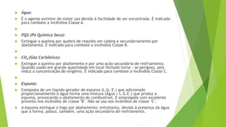  Água:
 É o agente extintor de maior uso devido à facilidade de ser encontrada. É indicado
para combate a incêndios Classe A.

 PQS (Pó Químico Seco):
 Extingue a queima por quebra de reações em cadeia e secundariamente por
abafamento. É indicado para combate a incêndios Classe B.

 CO2 (Gás Carbônico):
 Extingue a queima por abafamento e por uma ação secundária de resfriamento.
Quando usado em grande quantidade em local fechado torna - se perigoso, pois
reduz a concentração de oxigênio. É indicado para combate a incêndios Classe C.

 Espuma:
 Composta de um líquido gerador de espuma (L.G. E.) que adicionado
proporcionalmente à água forma uma mistura (Água + L.G.E.) que produz a
espuma, provocando o abafamento do combustível. É empregada com excelente
proveito nos incêndios de classe "B". Não se usa nos incêndios de classe "C".
 A espuma extingue o fogo por abafamento; entretanto, devido à presença da água
que a forma, possui, também, uma ação secundária de resfriamento.
 