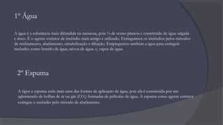 1º Água
A água é a substância mais difundida na natureza, pois ¾ de nosso planeta e constituído de água salgada
e doce. É o agente extintor de incêndio mais antigo e utilizado. Extinguimos os incêndios pelos métodos
de resfriamento, abafamento, emulsificação e diluição. Empregamos também a água para extinguir
incêndio: como borrifo de água; névoa de água; e, vapor de água.
2º Espuma
A rigor a espuma seria mais uma das formas de aplicação de água, pois ela é constituída por um
aglomerado de bolhas de ar ou gás (CO2) formadas de películas de água. A espuma como agente extintor
extingue o incêndio pelo método de abafamento.
 