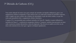 3º Dióxido de Carbono (CO2)
Vem sendo utilizado há muitos anos para extinção de incêndios em líquidos inflamáveis, gases e em
equipamentos elétricos energizados. O gás carbono deve ser usado para extinção de incêndios especiais,
onde é exigido um meio extintor não condutor de eletricidade ou que não deixe resíduo, ou que não
tenha ação prejudicial sobre o equipamento elétrico/eletrônico.
O agente CO2 é recomendado para combater incêndios de Classe B – líquidos ou gases inflamáveis e
incêndios de Classe C – combustíveis energizados/elétricos. Vantajoso, também, para proteção em áreas
onde se processa comida, laboratórios e áreas de impressão. Não devem ser usados ao ar livre ou em
áreas com correntes de ar, visto que o agente se dissipará rapidamente.
 