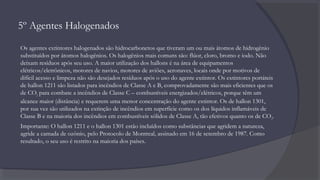 5º Agentes Halogenados
Os agentes extintores halogenados são hidrocarbonetos que tiveram um ou mais átomos de hidrogênio
substituídos por átomos halogênios. Os halogênios mais comuns são: flúor, cloro, bromo e iodo. Não
deixam resíduos após seu uso. A maior utilização dos hallons é na área de equipamentos
elétricos/eletrônicos, motores de navios, motores de aviões, aeronaves, locais onde por motivos de
difícil acesso e limpeza não são desejados resíduos após o uso do agente extintor. Os extintores portáteis
de hallon 1211 são listados para incêndios de Classe A e B, comprovadamente são mais eficientes que os
de CO2 para combate a incêndios de Classe C – combustíveis energizados/elétricos, porque têm um
alcance maior (distância) e requerem uma menor concentração do agente extintor. Os de hallon 1301,
por sua vez são utilizados na extinção de incêndios em superfície como os dos líquidos inflamáveis de
Classe B e na maioria dos incêndios em combustíveis sólidos de Classe A, tão efetivos quanto os de CO2.
Importante: O hallon 1211 e o hallon 1301 estão incluídos como substâncias que agridem a natureza,
agride a camada de ozônio, pelo Protocolo de Montreal, assinado em 16 de setembro de 1987. Como
resultado, o seu uso é restrito na maioria dos países.
 