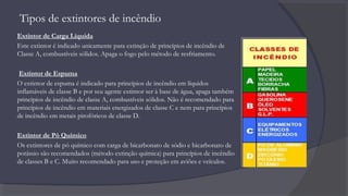 Tipos de extintores de incêndio
Extintor de Carga Líquida
Este extintor é indicado unicamente para extinção de princípios de incêndio de
Classe A, combustíveis sólidos. Apaga o fogo pelo método de resfriamento.
Extintor de Espuma
O extintor de espuma é indicado para princípios de incêndio em líquidos
inflamáveis de classe B e por seu agente extintor ser à base de água, apaga também
princípios de incêndio de classe A, combustíveis sólidos. Não é recomendado para
princípios de incêndio em materiais energizados de classe C e nem para princípios
de incêndio em metais pirofóricos de classe D.
Extintor de Pó Químico
Os extintores de pó químico com carga de bicarbonato de sódio e bicarbonato de
potássio são recomendados (método extinção química) para princípios de incêndio
de classes B e C. Muito recomendado para uso e proteção em aviões e veículos.
 