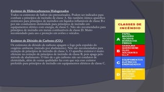 Extintor de Hidrocarbonetos Halogenados
Todos os extintores de hallon são pressurizados. Podem ser indicados para
combate a princípios de incêndio de classe A. São também ótimos aparelhos
extintores para princípios de incêndios em líquidos inflamáveis de classe B e
por não conduzirem eletricidade para princípios de incêndio em
equipamentos elétrico com energia, de classe C. Não são recomendados para
princípios de incêndio em metais combustíveis de classe D. Muito
recomendado para uso e proteção em aviões e veículos.
Extintor de Dióxido de Carbono (CO2)
Os extintores de dióxido de carbono apagam o fogo pela expulsão do
oxigênio ambiente (método por abafamento). Não são recomendados para
extinção de princípios de incêndio de classe A. O aparelho extintor é muito
eficiente na extinção de princípios de incêndio de classe B, pois apaga pelo
método de abafamento. O fato de o gás carbono não ser condutor de
eletricidade, além de outras qualidades faz com que seja esse extintor
preferido para princípios de incêndio em equipamentos elétricos de classe C.
 