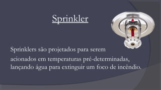 Sprinkler
Sprinklers são projetados para serem
acionados em temperaturas pré-determinadas,
lançando água para extinguir um foco de incêndio.
 