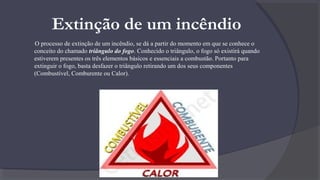 Extinção de um incêndio
O processo de extinção de um incêndio, se dá a partir do momento em que se conhece o
conceito do chamado triângulo do fogo. Conhecido o triângulo, o fogo só existirá quando
estiverem presentes os três elementos básicos e essenciais a combustão. Portanto para
extinguir o fogo, basta desfazer o triângulo retirando um dos seus componentes
(Combustível, Comburente ou Calor).
 