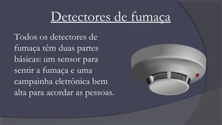 Detectores de fumaça
Todos os detectores de
fumaça têm duas partes
básicas: um sensor para
sentir a fumaça e uma
campainha eletrônica bem
alta para acordar as pessoas.
 