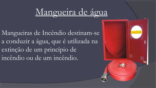 Mangueira de água
Mangueiras de Incêndio destinam-se
a conduzir a água, que é utilizada na
extinção de um princípio de
incêndio ou de um incêndio.
 