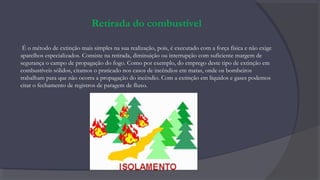 Retirada do combustível
É o método de extinção mais simples na sua realização, pois, é executado com a força física e não exige
aparelhos especializados. Consiste na retirada, diminuição ou interrupção com suficiente margem de
segurança o campo de propagação do fogo. Como por exemplo, do emprego deste tipo de extinção em
combustíveis sólidos, citamos o praticado nos casos de incêndios em matas, onde os bombeiros
trabalham para que não ocorra a propagação do incêndio. Com a extinção em líquidos e gases podemos
citar o fechamento de registros de paragem de fluxo.
 