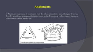 Abafamento
O Abafamento ou controle do comburente é um dos métodos de extinção mais difíceis, devido ao fato
de poder ser utilizado em pequenos incêndios, com o auxilio de tampas de vasilhas, panos, cobertores,
extintores com espuma química, etc.
 
