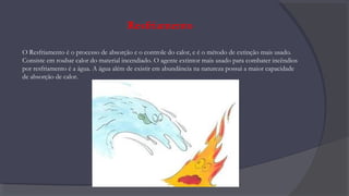 Resfriamento
O Resfriamento é o processo de absorção e o controle do calor, e é o método de extinção mais usado.
Consiste em roubar calor do material incendiado. O agente extintor mais usado para combater incêndios
por resfriamento é a água. A água além de existir em abundância na natureza possui a maior capacidade
de absorção de calor.
 