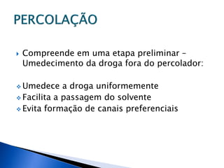    Compreende em uma etapa preliminar –
    Umedecimento da droga fora do percolador:

 Umedece    a droga uniformemente
 Facilita a passagem do solvente
 Evita formação de canais preferenciais
 
