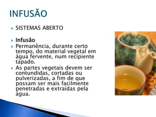    SISTEMAS ABERTO

   Infusão
   Permanência, durante certo
    tempo, do material vegetal em
    água fervente, num recipiente
    tapado.
   As partes vegetais devem ser
    contundidas, cortadas ou
    pulverizadas, a fim de que
    possam ser mais facilmente
    penetradas e extraídas pela
    água.
 