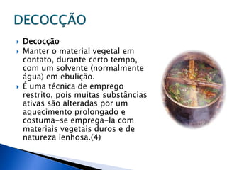    Decocção
   Manter o material vegetal em
    contato, durante certo tempo,
    com um solvente (normalmente
    água) em ebulição.
   É uma técnica de emprego
    restrito, pois muitas substâncias
    ativas são alteradas por um
    aquecimento prolongado e
    costuma-se emprega-la com
    materiais vegetais duros e de
    natureza lenhosa.(4)
 