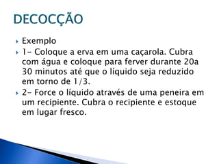    Exemplo
   1- Coloque a erva em uma caçarola. Cubra
    com água e coloque para ferver durante 20a
    30 minutos até que o líquido seja reduzido
    em torno de 1/3.
   2- Force o líquido através de uma peneira em
    um recipiente. Cubra o recipiente e estoque
    em lugar fresco.
 