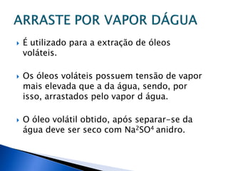    É utilizado para a extração de óleos
    voláteis.

   Os óleos voláteis possuem tensão de vapor
    mais elevada que a da água, sendo, por
    isso, arrastados pelo vapor d água.

   O óleo volátil obtido, após separar-se da
    água deve ser seco com Na2SO4 anidro.
 