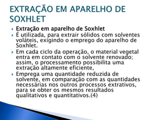    Extração em aparelho de Soxhlet
   É utilizada, para extrair sólidos com solventes
    voláteis, exigindo o emprego do aparelho de
    Soxhlet.
   Em cada ciclo da operação, o material vegetal
    entra em contato com o solvente renovado;
    assim, o processamento possibilita uma
    extração altamente eficiente,
   Emprega uma quantidade reduzida de
    solvente, em comparação com as quantidades
    necessárias nos outros processos extrativos,
    para se obter os mesmos resultados
    qualitativos e quantitativos.(4)
 