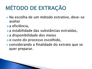  Na escolha de um método extrativo, deve-se
  avaliar
 a eficiência,
 a estabilidade das substâncias extraídas,
 a disponibilidade dos meios
 o custo do processo escolhido,
 considerando a finalidade do extrato que se
  quer preparar.
 