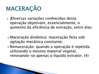    ƒDiversas variações conhecidas desta
    operação objetivam, essencialmente, o
    aumento da eficiência de extração, entre elas:

 Maceração  dinâmica: maceração feita sob
  agitação mecânica constante;
 Remaceração: quando a operação é repetida
  utilizando o mesmo material vegetal,
  renovando-se apenas o líquido extrator. (4)
 