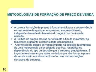 METODOLOGIAS DE FORMAÇÃO DE PREÇO DE VENDA


       A correta formação de preços é fundamental para a sobrevivência
        e crescimento de qualquer empresa ou empreendimento,
        independentemente do tamanho do negócio ou da área de
        atuação.
       A Política de preços precisa ser eficiente a fim de maximizar os
        resultados e garantir a continuidade dos negócios.
       A formação de preços de venda importa na decisão da empresa
        de uma metodologia a ser adotada que fica, na prática na
        dependência do tipo de decisão que a empresa precisa tomar. È
        importante observar que todos os dados que vão formar o preço
        de venda estão nos documentos e/ ou nas demonstrações
        contábeis da empresa.


10
 