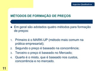 Aspectos Qualitativos




     MÉTODOS DE FORMAÇÃO DE PREÇOS


         Em geral são adotados quatro métodos para formação
          de preços:

     1.   Primeiro é o MARK-UP (método mais comum na
          prática empresarial);
     2.   Segundo o preço é baseado na concorrência;
     3.   Terceiro o preço é baseado no Mercado;
     4.   Quarto é o misto, que é baseado nos custos,
          concorrência e no mercado.

11
 
