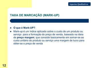 Aspectos Qualitativos




     TAXA DE MARCAÇÃO (MARK-UP)



        O que é Mark-UP?
        Mark-up é um índice aplicado sobre o custo de um produto ou
         serviço para a formação do preço de venda, baseado na ideia
         de preço margem; que consiste basicamente em somar-se ao
         custo unitário do produto ou serviço uma margem de lucro para
         obter-se o preço de venda




12
 