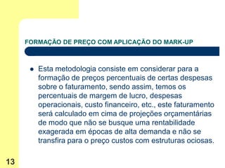 FORMAÇÃO DE PREÇO COM APLICAÇÃO DO MARK-UP



         Esta metodologia consiste em considerar para a
          formação de preços percentuais de certas despesas
          sobre o faturamento, sendo assim, temos os
          percentuais de margem de lucro, despesas
          operacionais, custo financeiro, etc., este faturamento
          será calculado em cima de projeções orçamentárias
          de modo que não se busque uma rentabilidade
          exagerada em épocas de alta demanda e não se
          transfira para o preço custos com estruturas ociosas.

13
 