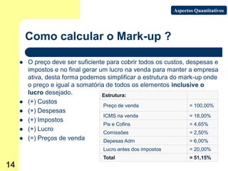 Aspectos Quantitativos




         Como calcular o Mark-up ?

        O preço deve ser suficiente para cobrir todos os custos, despesas e
         impostos e no final gerar um lucro na venda para manter a empresa
         ativa, desta forma podemos simplificar a estrutura do mark-up onde
         o preço e igual a somatória de todos os elementos inclusive o
         lucro desejado.            Estrutura:
        (+) Custos
                                    Preço de venda                 = 100,00%
        (+) Despesas
                                    ICMS na venda                  = 18,00%
        (+) Impostos
                                    Pis e Cofins                   = 4,65%
        (+) Lucro
                                    Comissões                      = 2,50%
        (=) Preços de venda        Depesas Adm                    = 6,00%
                                   Lucro antes dos impostos         = 20,00%
                                   Total                            = 51,15%
14
 