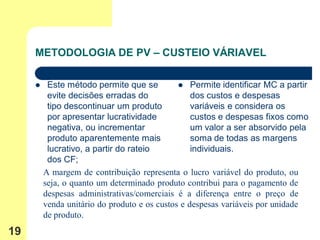 METODOLOGIA DE PV – CUSTEIO VÁRIAVEL

         Este método permite que se           Permite identificar MC a partir
          evite decisões erradas do               dos custos e despesas
          tipo descontinuar um produto            variáveis e considera os
          por apresentar lucratividade            custos e despesas fixos como
          negativa, ou incrementar                um valor a ser absorvido pela
          produto aparentemente mais              soma de todas as margens
          lucrativo, a partir do rateio           individuais.
          dos CF;
         A margem de contribuição representa o lucro variável do produto, ou
         seja, o quanto um determinado produto contribui para o pagamento de
         despesas administrativas/comerciais é a diferença entre o preço de
         venda unitário do produto e os custos e despesas variáveis por unidade
         de produto.
19
 