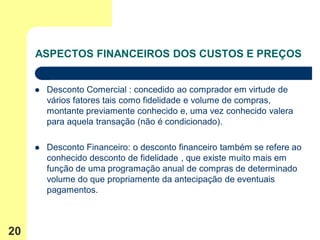 ASPECTOS FINANCEIROS DOS CUSTOS E PREÇOS


        Desconto Comercial : concedido ao comprador em virtude de
         vários fatores tais como fidelidade e volume de compras,
         montante previamente conhecido e, uma vez conhecido valera
         para aquela transação (não é condicionado).

        Desconto Financeiro: o desconto financeiro também se refere ao
         conhecido desconto de fidelidade , que existe muito mais em
         função de uma programação anual de compras de determinado
         volume do que propriamente da antecipação de eventuais
         pagamentos.



20
 