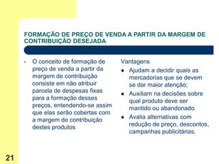 FORMAÇÃO DE PREÇO DE VENDA A PARTIR DA MARGEM DE
     CONTRIBUIÇÃO DESEJADA


     •   O conceito de formação de     Vantagens
         preço de venda a partir da     Ajudam a decidir quais as
         margem de contribuição          mercadorias que se devem
         consiste em não atribuir        se dar maior atenção;
         parcela de despesas fixas      Auxiliam na decisões sobre
         para a formação desses          qual produto deve ser
         preços, entendendo-se assim     mantido ou abandonado
         que elas serão cobertas com
                                        Avalia alternativas com
         a margem de contribuição
         destes produtos                 redução de preço, descontos,
                                         campanhas publicitárias.



21
 