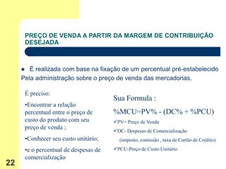 PREÇO DE VENDA A PARTIR DA MARGEM DE CONTRIBUIÇÃO
         DESEJADA



       É realizada com base na fixação de um percentual pré-estabelecido
     Pela administração sobre o preço de venda das mercadorias.

         É preciso:
                                          Sua Formula :
         •Encontrar a relação
         percentual entre o preço de      %MCU=PV% - (DC% + %PCU)
         custo do produto com seu         PV= Preço de Venda
         preço de venda ;
                                          DC- Despesas de Comercialização
         •Conhecer seu custo unitário;      (imposto, comissão , taxa de Cartão de Crédito)

         •e o percentual de despesas de   PCU-Preço de Custo Unitário
         comercialização
22
 