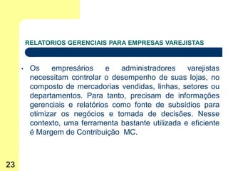 RELATORIOS GERENCIAIS PARA EMPRESAS VAREJISTAS



     •    Os    empresários     e   administradores    varejistas
          necessitam controlar o desempenho de suas lojas, no
          composto de mercadorias vendidas, linhas, setores ou
          departamentos. Para tanto, precisam de informações
          gerenciais e relatórios como fonte de subsídios para
          otimizar os negócios e tomada de decisões. Nesse
          contexto, uma ferramenta bastante utilizada e eficiente
          é Margem de Contribuição MC.



23
 