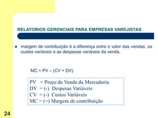 RELATORIOS GERENCIAIS PARA EMPRESAS VAREJISTAS


         margem de contribuição é a diferença entre o valor das vendas, os
          custos variáveis e as despesas variáveis da venda.



              MC = PV – (CV + DV)

              PV = Preço de Venda da Mercadoria
              DV = (-) Despesas Variáveis
              CV = (-) Custos Variáveis
              MC = (=) Margem de contribuição

24
 