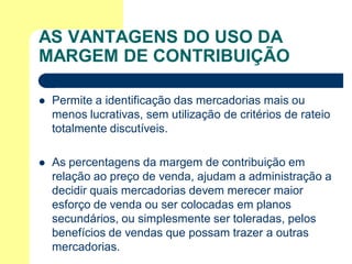AS VANTAGENS DO USO DA
MARGEM DE CONTRIBUIÇÃO

   Permite a identificação das mercadorias mais ou
    menos lucrativas, sem utilização de critérios de rateio
    totalmente discutíveis.

   As percentagens da margem de contribuição em
    relação ao preço de venda, ajudam a administração a
    decidir quais mercadorias devem merecer maior
    esforço de venda ou ser colocadas em planos
    secundários, ou simplesmente ser toleradas, pelos
    benefícios de vendas que possam trazer a outras
    mercadorias.
 