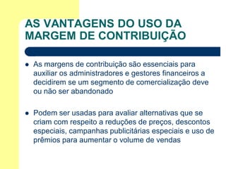 AS VANTAGENS DO USO DA
MARGEM DE CONTRIBUIÇÃO

   As margens de contribuição são essenciais para
    auxiliar os administradores e gestores financeiros a
    decidirem se um segmento de comercialização deve
    ou não ser abandonado

   Podem ser usadas para avaliar alternativas que se
    criam com respeito a reduções de preços, descontos
    especiais, campanhas publicitárias especiais e uso de
    prêmios para aumentar o volume de vendas
 