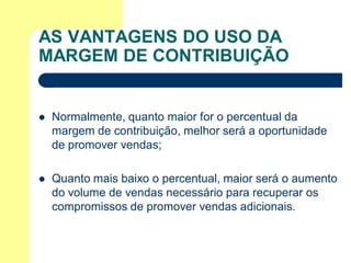 AS VANTAGENS DO USO DA
MARGEM DE CONTRIBUIÇÃO


   Normalmente, quanto maior for o percentual da
    margem de contribuição, melhor será a oportunidade
    de promover vendas;

   Quanto mais baixo o percentual, maior será o aumento
    do volume de vendas necessário para recuperar os
    compromissos de promover vendas adicionais.
 