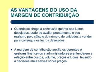 AS VANTAGENS DO USO DA
MARGEM DE CONTRIBUIÇÃO

   Quando se chega à conclusão quanto aos lucros
    desejados, pode-se avaliar prontamente o seu
    realismo pelo cálculo do número de unidades a vender
    para conseguir os lucros desejados.

   A margem de contribuição auxilia os gerentes e
    gestores financeiros e administradores a entenderem a
    relação entre custos, volume, preços e lucros, levando
    a decisões mais sábias sobre preços.
 