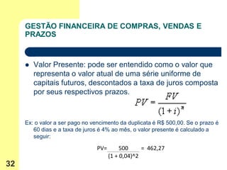 GESTÃO FINANCEIRA DE COMPRAS, VENDAS E
     PRAZOS



        Valor Presente: pode ser entendido como o valor que
         representa o valor atual de uma série uniforme de
         capitais futuros, descontados a taxa de juros composta
         por seus respectivos prazos.



     Ex: o valor a ser pago no vencimento da duplicata é R$ 500,00. Se o prazo é
        60 dias e a taxa de juros é 4% ao mês, o valor presente é calculado a
        seguir:

                                PV=        500     = 462,27
                                      (1 + 0,04)^2
32
 